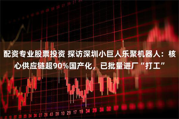 配资专业股票投资 探访深圳小巨人乐聚机器人：核心供应链超90%国产化，已批量进厂“打工”