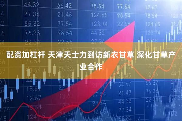 配资加杠杆 天津天士力到访新农甘草 深化甘草产业合作