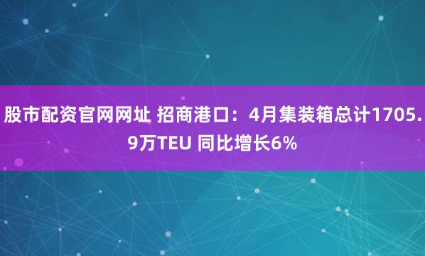股市配资官网网址 招商港口：4月集装箱总计1705.9万TEU 同比增长6%