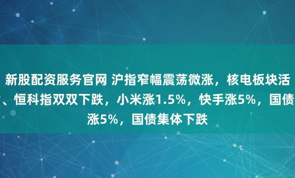 新股配资服务官网 沪指窄幅震荡微涨，核电板块活跃，恒指、恒科指双双下跌，小米涨1.5%，快手涨5%，国债集体下跌