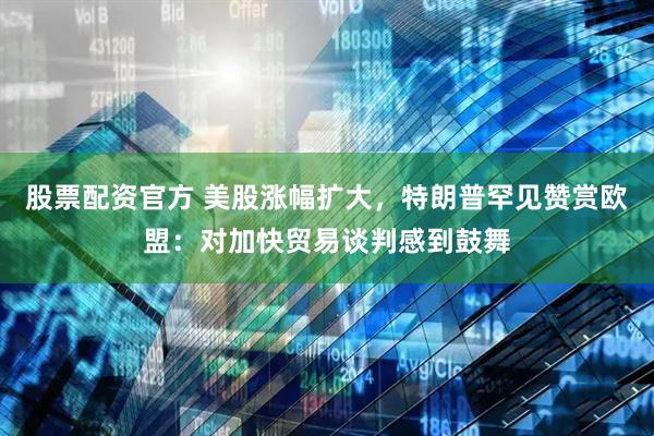 股票配资官方 美股涨幅扩大，特朗普罕见赞赏欧盟：对加快贸易谈判感到鼓舞