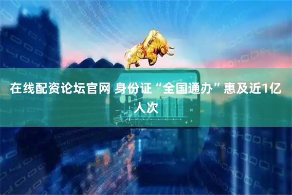 在线配资论坛官网 身份证“全国通办”惠及近1亿人次