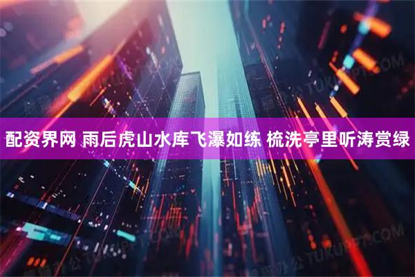 配资界网 雨后虎山水库飞瀑如练 梳洗亭里听涛赏绿