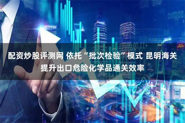 配资炒股评测网 依托“批次检验”模式 昆明海关提升出口危险化学品通关效率