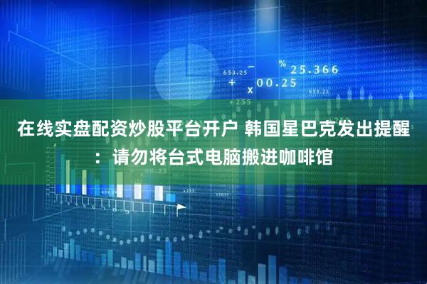 在线实盘配资炒股平台开户 韩国星巴克发出提醒：请勿将台式电脑搬进咖啡馆