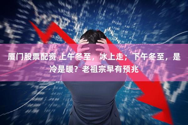 厦门股票配资 上午冬至，冰上走；下午冬至，是冷是暖？老祖宗早有预兆