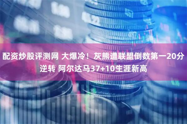 配资炒股评测网 大爆冷！灰熊遭联盟倒数第一20分逆转 阿尔达马37+10生涯新高