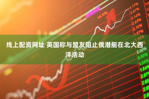 线上配资网址 英国称与盟友阻止俄潜艇在北大西洋活动