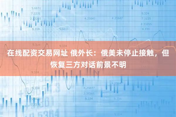 在线配资交易网址 俄外长：俄美未停止接触，但恢复三方对话前景不明